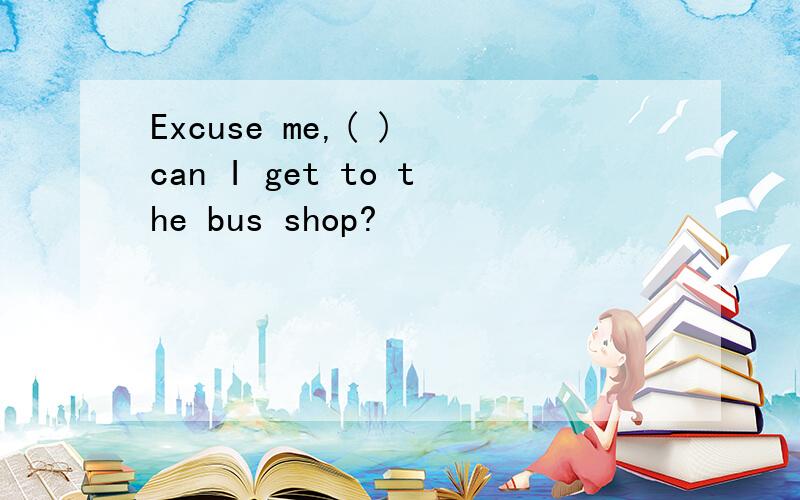 Excuse me,( ) can I get to the bus shop?