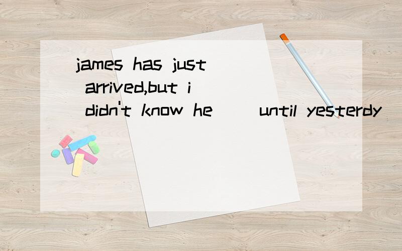 james has just arrived,but i didn't know he __until yesterdy
