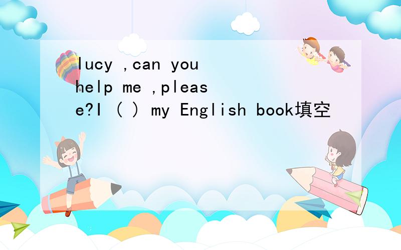 lucy ,can you help me ,please?I ( ) my English book填空