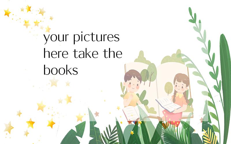 your pictures here take the books
