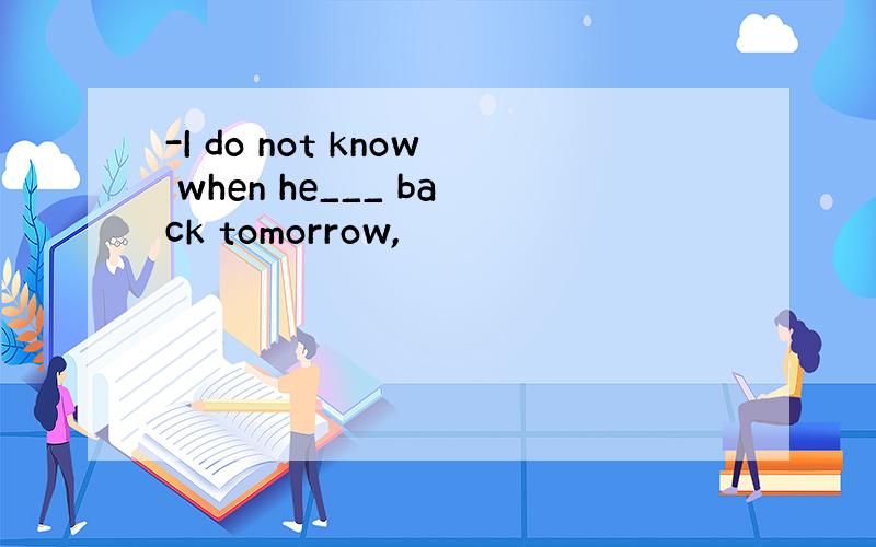 -I do not know when he___ back tomorrow,