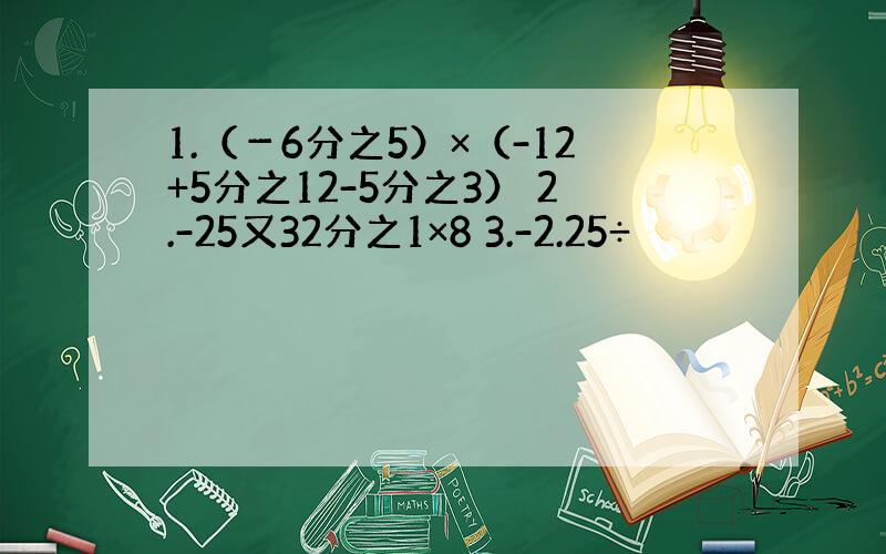 1.（－6分之5）×（-12+5分之12-5分之3） 2.-25又32分之1×8 3.-2.25÷