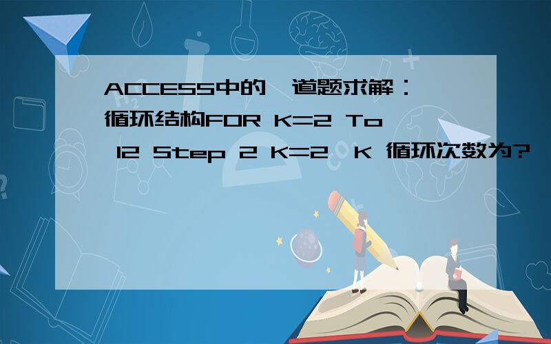 ACCESS中的一道题求解：循环结构FOR K=2 To 12 Step 2 K=2*K 循环次数为?