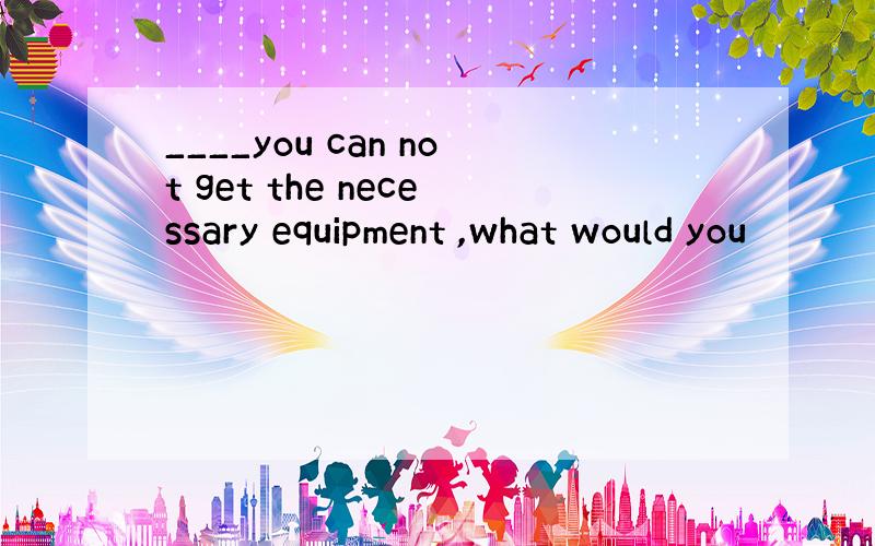 ____you can not get the necessary equipment ,what would you