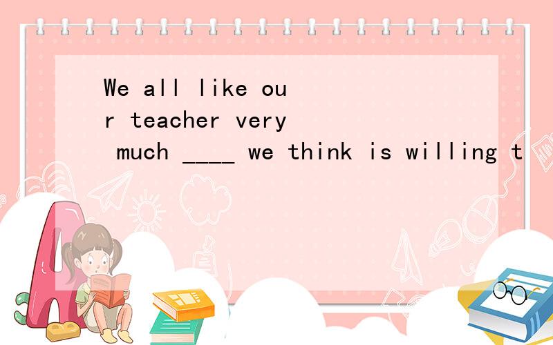 We all like our teacher very much ____ we think is willing t