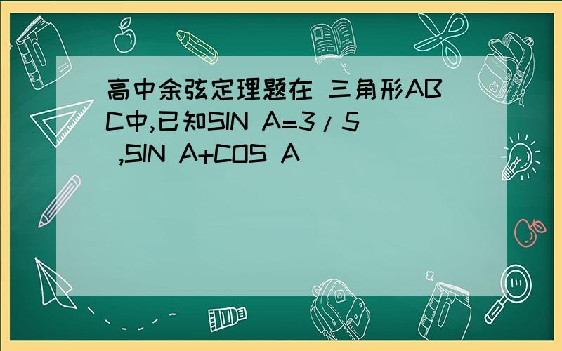 高中余弦定理题在 三角形ABC中,已知SIN A=3/5 ,SIN A+COS A