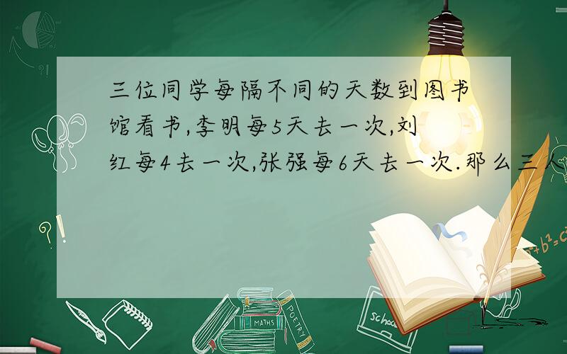 三位同学每隔不同的天数到图书馆看书,李明每5天去一次,刘红每4去一次,张强每6天去一次.那么三人