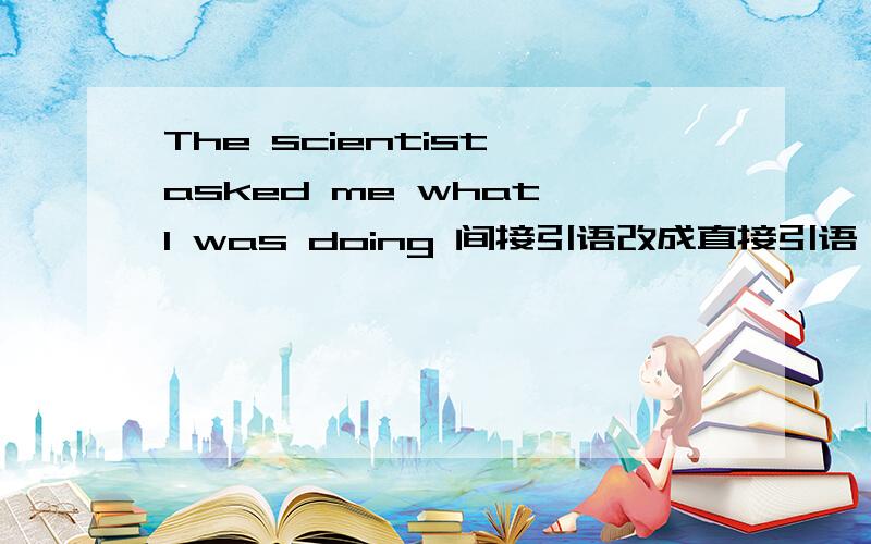 The scientist asked me what I was doing 间接引语改成直接引语