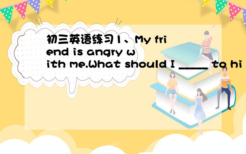 初三英语练习1、My friend is angry with me.What should I _____ to hi
