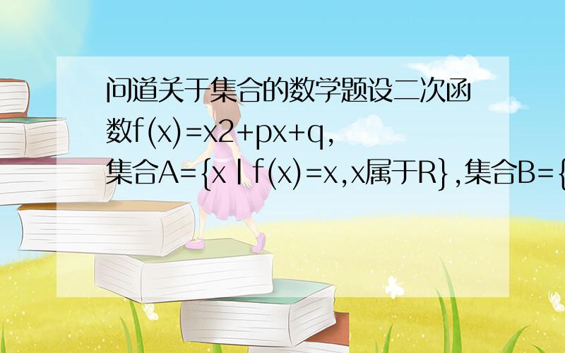 问道关于集合的数学题设二次函数f(x)=x2+px+q,集合A={x|f(x)=x,x属于R},集合B={x|f(x-1