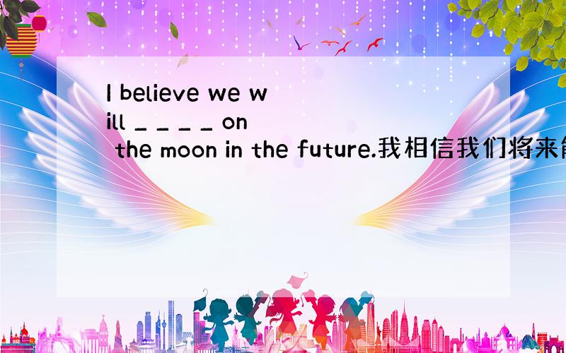 I believe we will _ _ _ _ on the moon in the future.我相信我们将来能