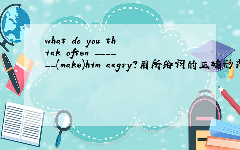 what do you think often ______(make)him angry?用所给词的正确形式填空
