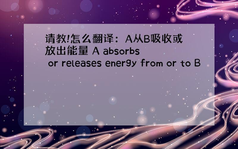 请教!怎么翻译：A从B吸收或放出能量 A absorbs or releases energy from or to B