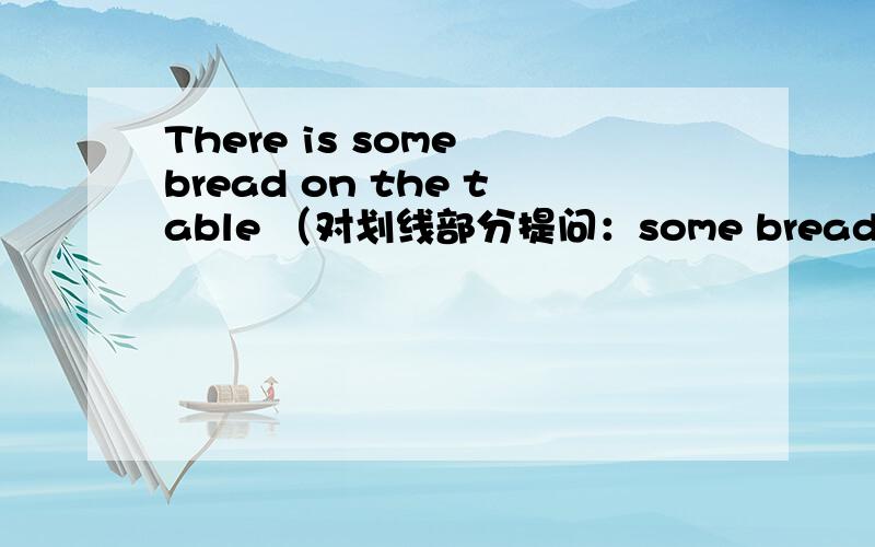 There is some bread on the table （对划线部分提问：some bread ）