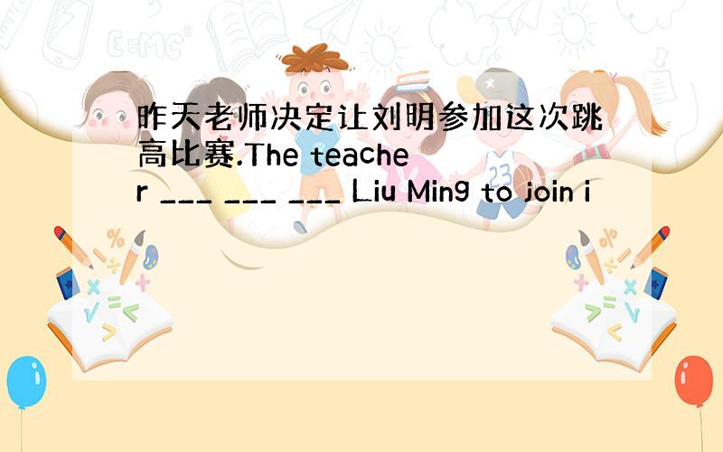 昨天老师决定让刘明参加这次跳高比赛.The teacher ___ ___ ___ Liu Ming to join i