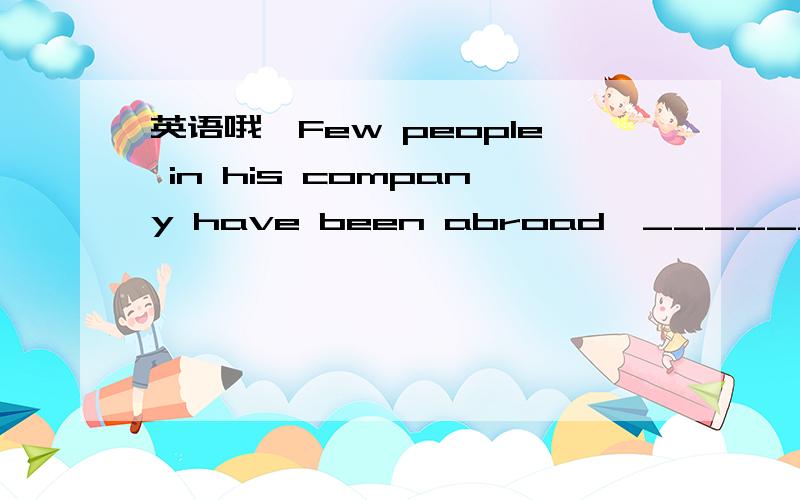 英语哦—Few people in his company have been abroad,__________ th