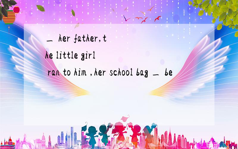 _ her father,the little girl ran to him ,her school bag _ be