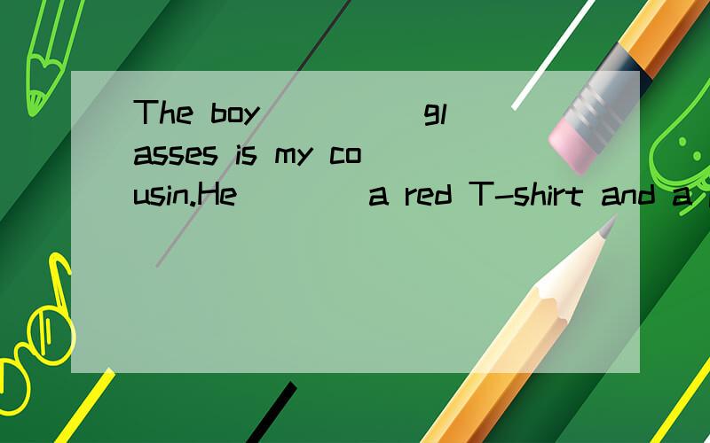 The boy_____glasses is my cousin.He____a red T-shirt and a p