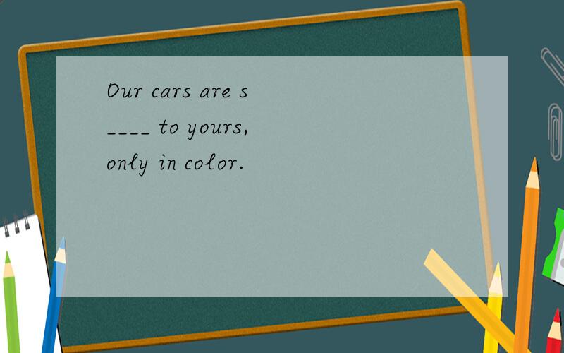 Our cars are s____ to yours,only in color.