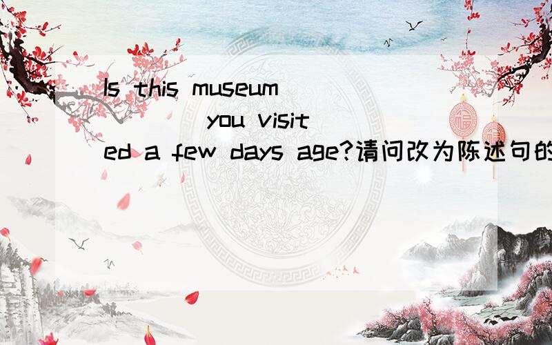 Is this museum ___ you visited a few days age?请问改为陈述句的话 主宾谓