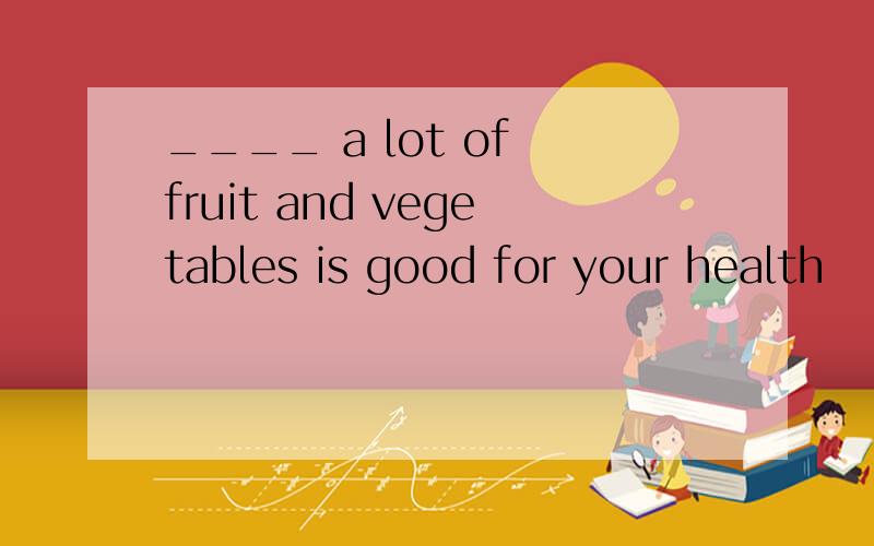 ____ a lot of fruit and vegetables is good for your health