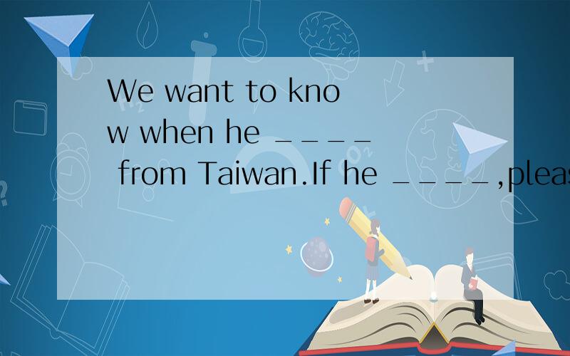We want to know when he ____ from Taiwan.If he ____,please t