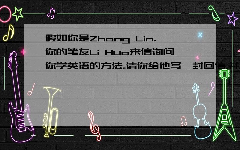 假如你是Zhang Lin，你的笔友Li Hua来信询问你学英语的方法。请你给他写一封回信，并给他提一些学好英语的建议(
