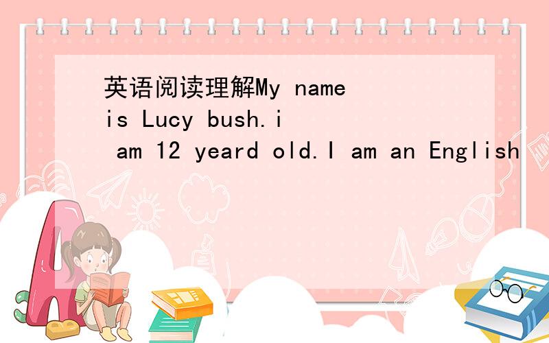 英语阅读理解My name is Lucy bush.i am 12 yeard old.I am an English