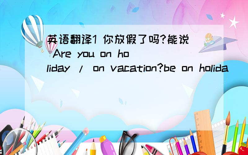 英语翻译1 你放假了吗?能说 Are you on holiday / on vacation?be on holida
