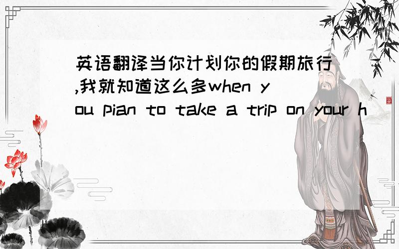 英语翻译当你计划你的假期旅行,我就知道这么多when you pian to take a trip on your h