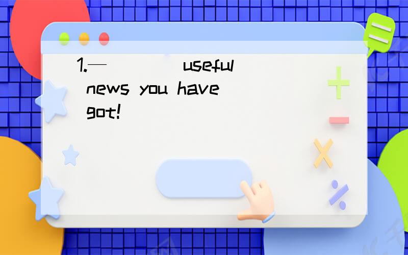 1.— ___ useful news you have got!
