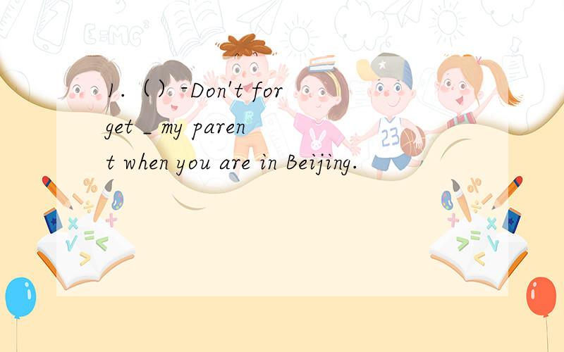 1.（）-Don't forget _ my parent when you are in Beijing.