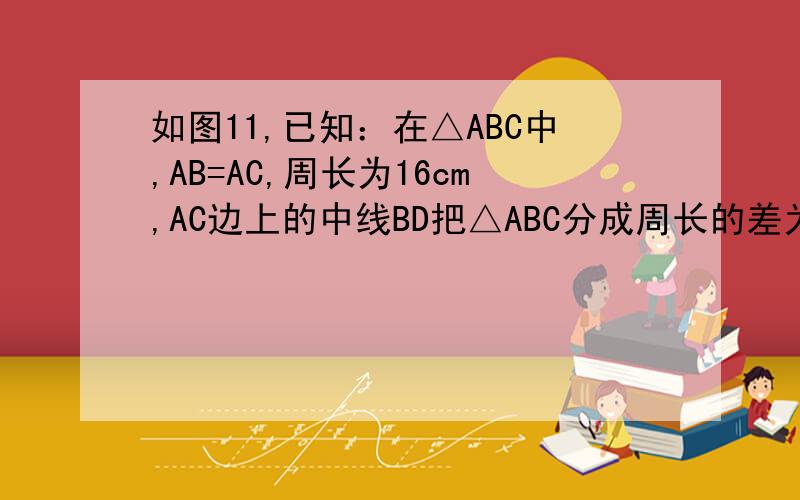 如图11,已知：在△ABC中,AB=AC,周长为16cm,AC边上的中线BD把△ABC分成周长的差为