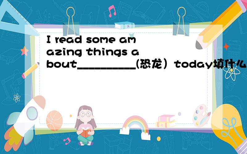 I read some amazing things about__________(恐龙）today填什么
