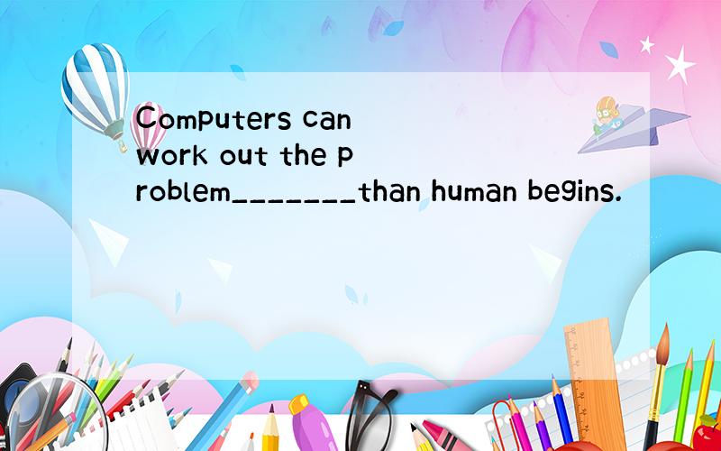 Computers can work out the problem_______than human begins.