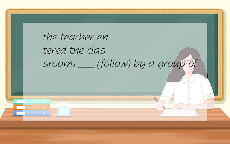 the teacher entered the classroom,___(follow) by a group of