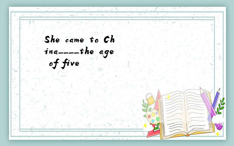 She came to China____the age of five