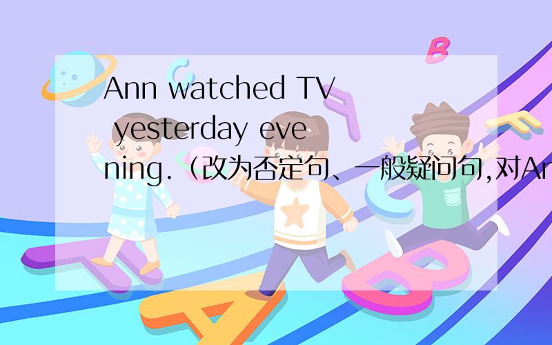 Ann watched TV yesterday evening.（改为否定句、一般疑问句,对Ann提问）