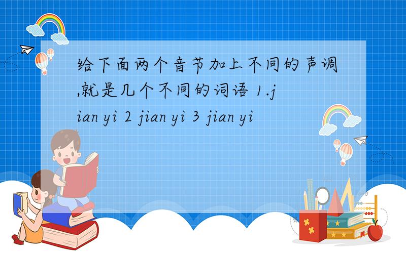 给下面两个音节加上不同的声调,就是几个不同的词语 1.jian yi 2 jian yi 3 jian yi