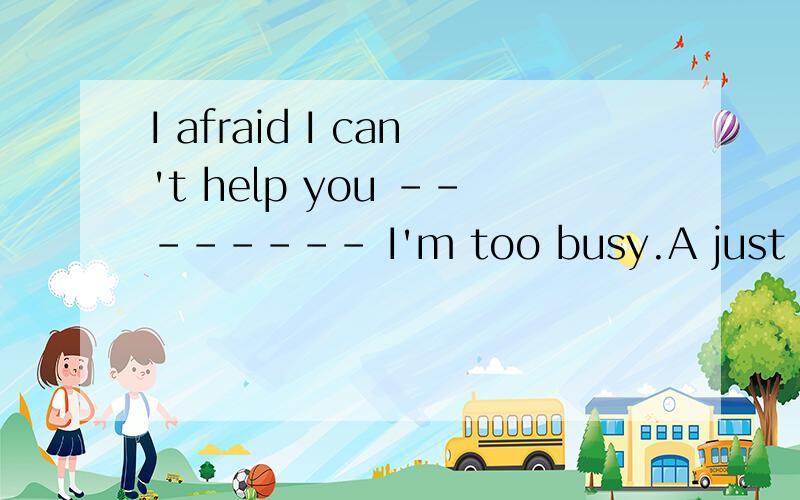 I afraid I can't help you -------- I'm too busy.A just now B