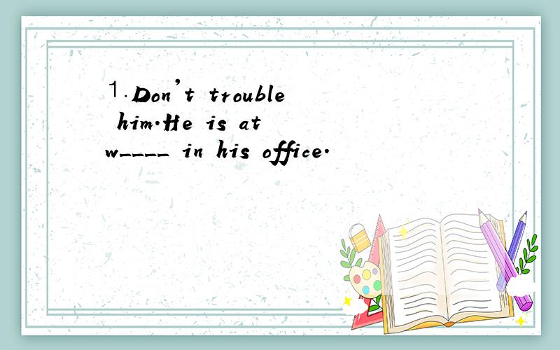 ⒈Don't trouble him.He is at w____ in his office.