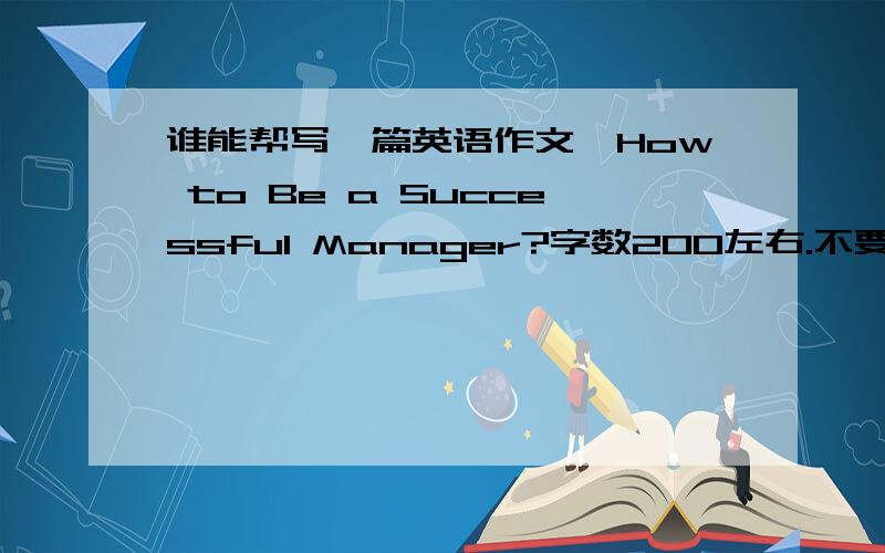 谁能帮写一篇英语作文,How to Be a Successful Manager?字数200左右.不要百度来,要自己写