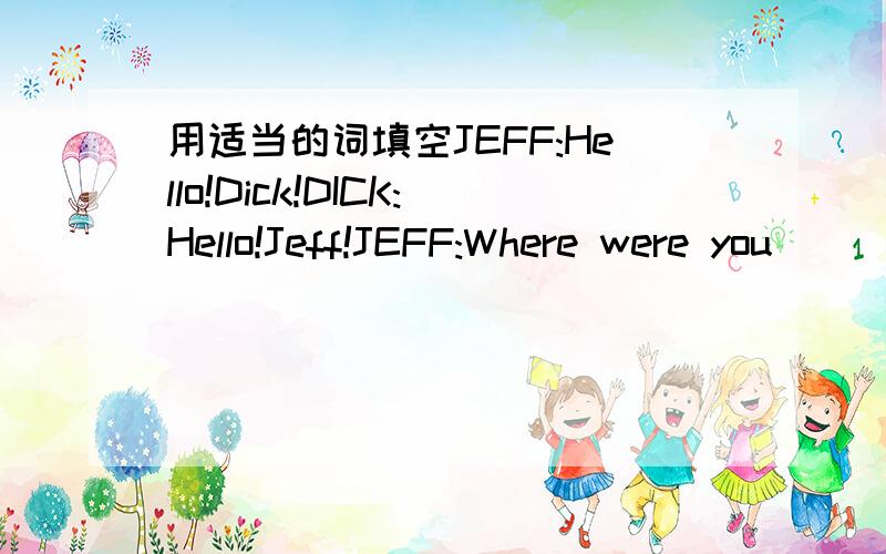 用适当的词填空JEFF:Hello!Dick!DICK:Hello!Jeff!JEFF:Where were you__