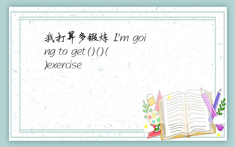 我打算多锻炼 I'm going to get（）（）（）exercise