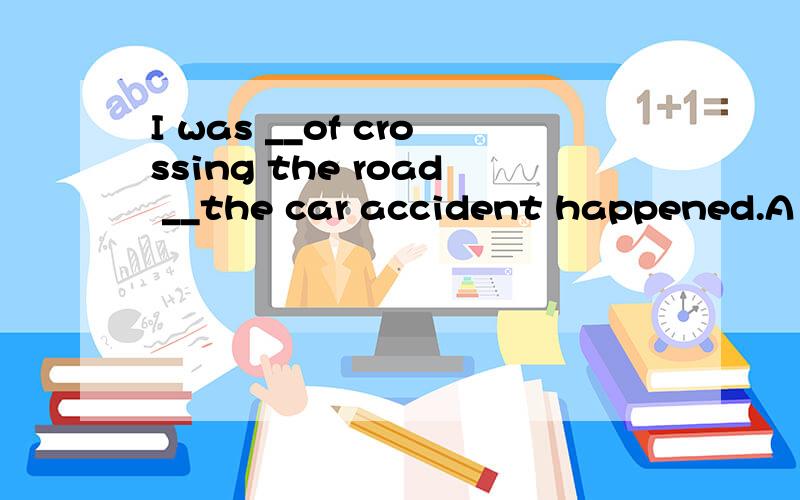 I was __of crossing the road __the car accident happened.A .
