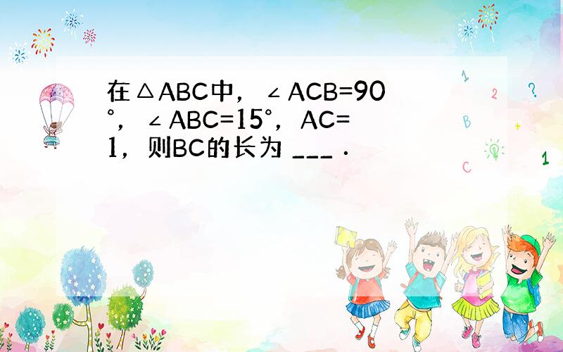 在△ABC中，∠ACB=90°，∠ABC=15°，AC=1，则BC的长为 ___ ．