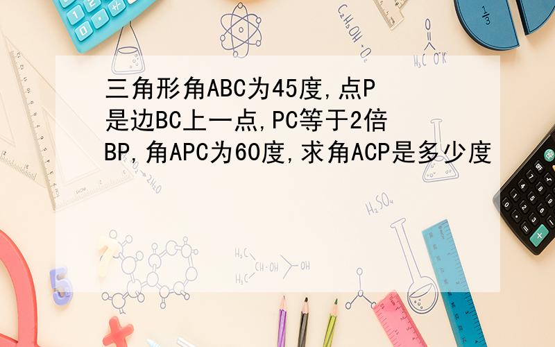 三角形角ABC为45度,点P是边BC上一点,PC等于2倍BP,角APC为60度,求角ACP是多少度
