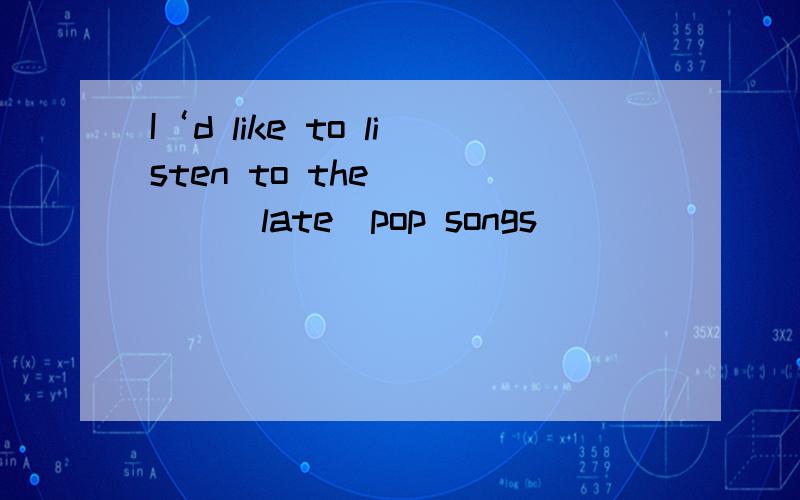 I‘d like to listen to the_____(late)pop songs