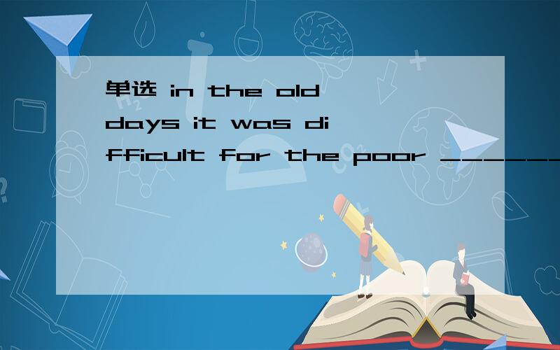 单选 in the old days it was difficult for the poor ________ a