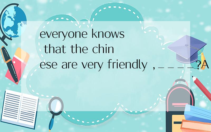 everyone knows that the chinese are very friendly ,____?A do